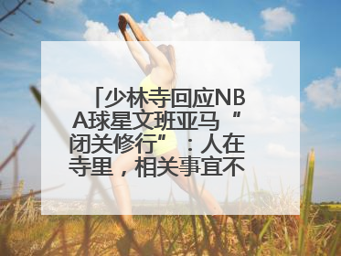 少林寺回应NBA球星文班亚马“闭关修行”：人在寺里，相关事宜不便公开