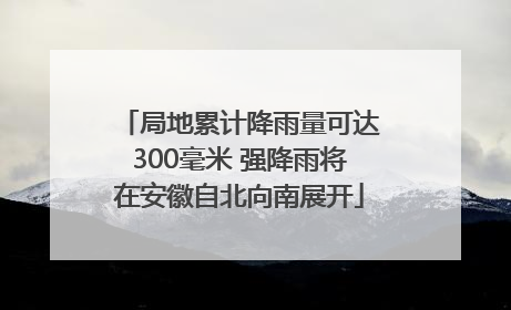 局地累计降雨量可达300毫米 强降雨将在安徽自北向南展开
