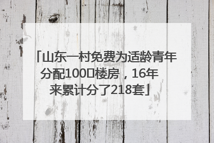 山东一村免费为适龄青年分配100㎡楼房，16年来累计分了218套