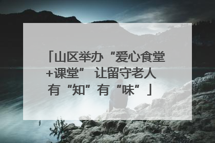 山区举办“爱心食堂+课堂” 让留守老人有“知”有“味”