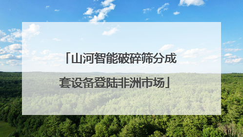 山河智能破碎筛分成套设备登陆非洲市场