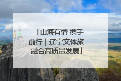 山海有情 携手前行｜辽宁文体旅融合高质量发展