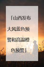 山西发布大风蓝色预警和高温橙色预警