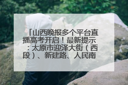 山西晚报多个平台直播高考开启！最新提示：太原市迎泽大街（西段）、新建路、人民南路高考期间增开路口