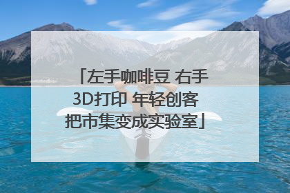 左手咖啡豆 右手3D打印 年轻创客把市集变成实验室