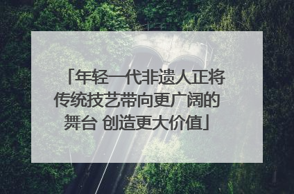 年轻一代非遗人正将传统技艺带向更广阔的舞台 创造更大价值