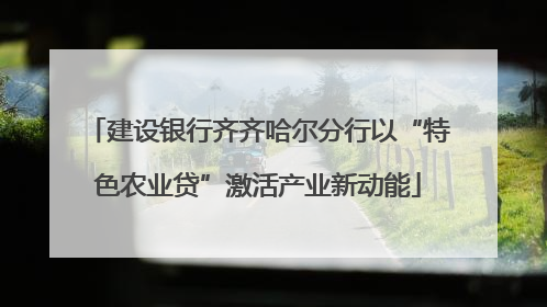 建设银行齐齐哈尔分行以“特色农业贷”激活产业新动能