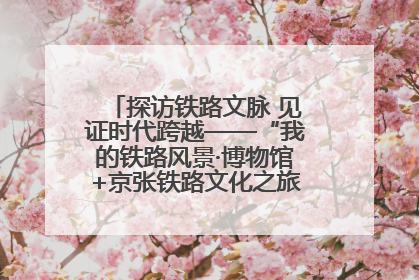 探访铁路文脉 见证时代跨越——“我的铁路风景·博物馆+京张铁路文化之旅”活动在京启动