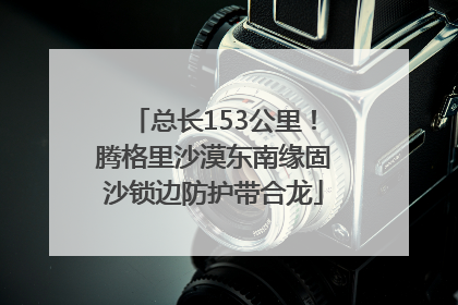 总长153公里！腾格里沙漠东南缘固沙锁边防护带合龙