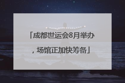 成都世运会8月举办，场馆正加快筹备