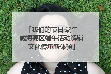 我们的节日·端午｜威海高区端午活动解锁文化传承新体验