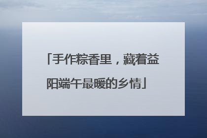 手作粽香里，藏着益阳端午最暖的乡情