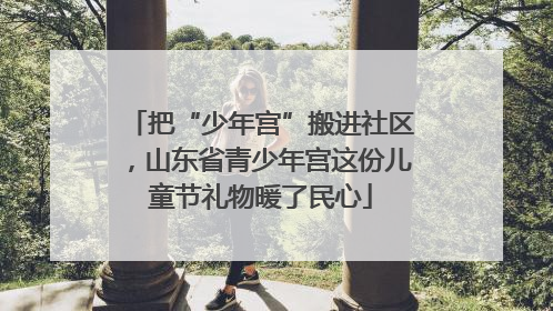 把“少年宫”搬进社区，山东省青少年宫这份儿童节礼物暖了民心