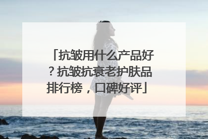 抗皱用什么产品好？抗皱抗衰老护肤品排行榜，口碑好评