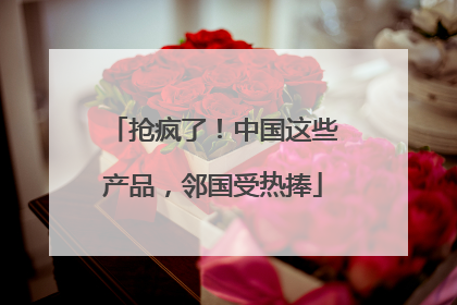 抢疯了！中国这些产品，邻国受热捧