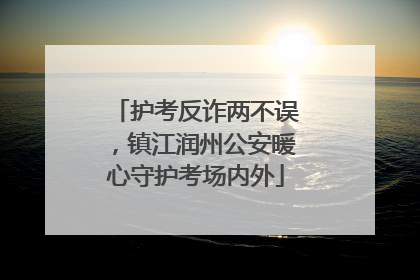 护考反诈两不误，镇江润州公安暖心守护考场内外