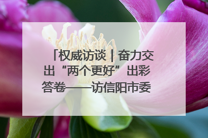 权威访谈｜奋力交出“两个更好”出彩答卷——访信阳市委书记蔡松涛