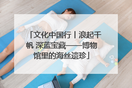 文化中国行丨浪起千帆 深蓝宝藏——博物馆里的海丝遗珍