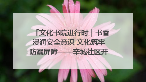 文化书院进行时｜书香浸润安全意识 文化筑牢防溺屏障——辛城社区开展防溺水主题宣传活动