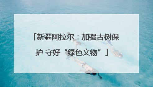 新疆阿拉尔：加强古树保护 守好“绿色文物”