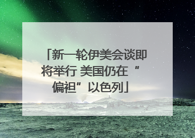 新一轮伊美会谈即将举行 美国仍在“偏袒”以色列