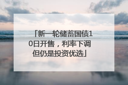 新一轮储蓄国债10日开售，利率下调但仍是投资优选