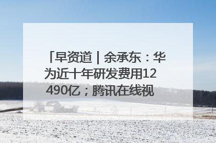 早资道｜余承东：华为近十年研发费用12490亿；腾讯在线视频重大组织调整
