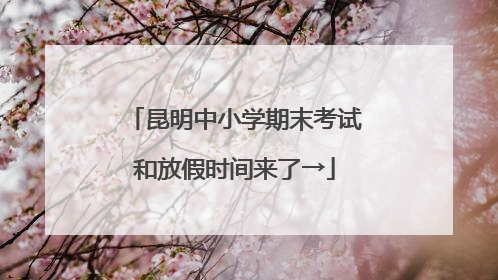 昆明中小学期末考试和放假时间来了→