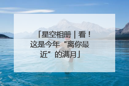 星空相册｜看！这是今年“离你最近”的满月