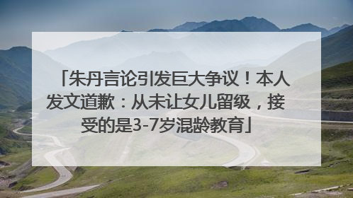 朱丹言论引发巨大争议！本人发文道歉：从未让女儿留级，接受的是3-7岁混龄教育