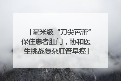 毫米级“刀尖芭蕾”保住患者肛门，协和医生挑战复杂肛管早癌