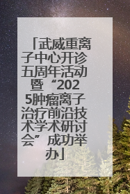 武威重离子中心开诊五周年活动暨“2025肿瘤离子治疗前沿技术学术研讨会”成功举办