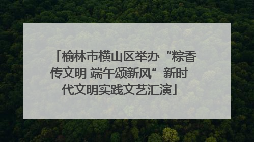 榆林市横山区举办“粽香传文明 端午颂新风”新时代文明实践文艺汇演