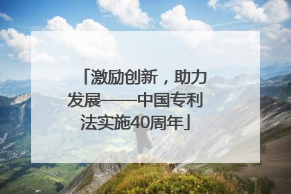 激励创新，助力发展——中国专利法实施40周年
