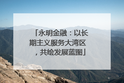永明金融：以长期主义服务大湾区，共绘发展蓝图