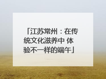 江苏常州：在传统文化滋养中 体验不一样的端午