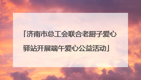 济南市总工会联合老厨子爱心驿站开展端午爱心公益活动