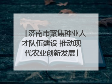 济南市聚焦种业人才队伍建设 推动现代农业创新发展