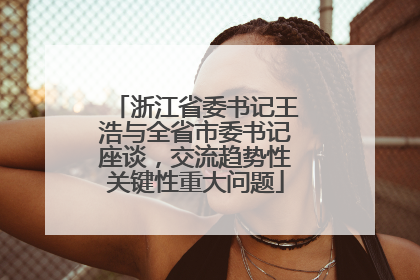 浙江省委书记王浩与全省市委书记座谈，交流趋势性关键性重大问题