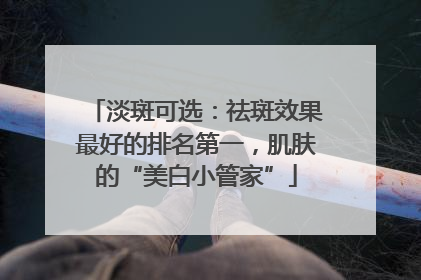 淡斑可选：祛斑效果最好的排名第一，肌肤的“美白小管家”
