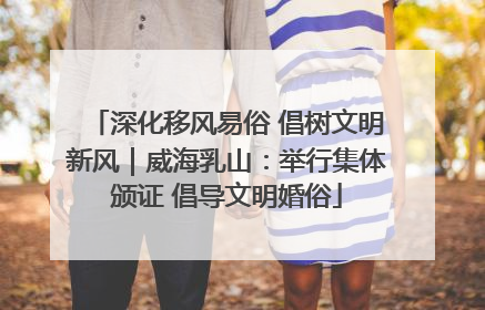 深化移风易俗 倡树文明新风｜威海乳山：举行集体颁证 倡导文明婚俗