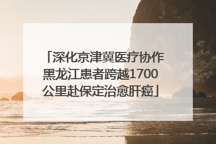 深化京津冀医疗协作 黑龙江患者跨越1700公里赴保定治愈肝癌
