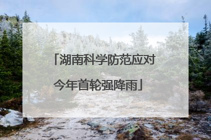 湖南科学防范应对今年首轮强降雨