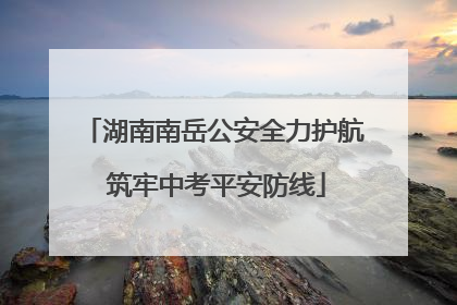 湖南南岳公安全力护航 筑牢中考平安防线
