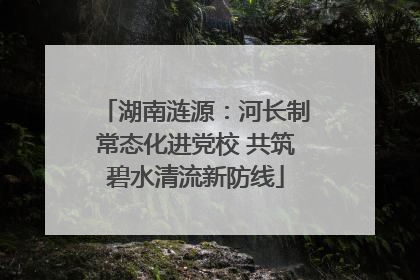 湖南涟源：河长制常态化进党校 共筑碧水清流新防线