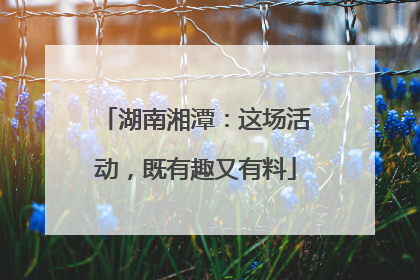 湖南湘潭：这场活动，既有趣又有料