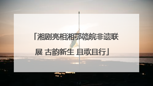湘剧亮相湘鄂赣皖非遗联展 古韵新生 且歌且行