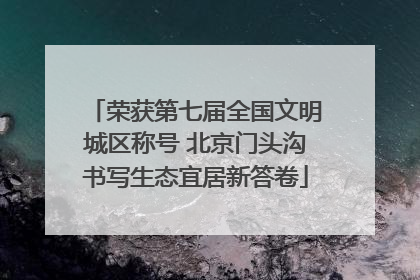 荣获第七届全国文明城区称号 北京门头沟书写生态宜居新答卷