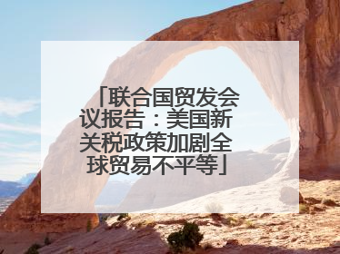 联合国贸发会议报告：美国新关税政策加剧全球贸易不平等