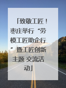 致敬工匠！枣庄举行“劳模工匠助企行”暨工匠创新主题 交流活动